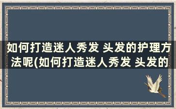 如何打造迷人秀发 头发的护理方法呢(如何打造迷人秀发 头发的护理方法和技巧)